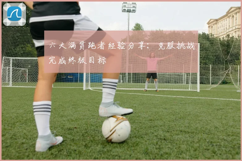 六大满贯跑者经验分享:克服挑战完成终极目标