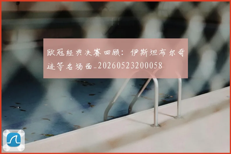 欧冠经典决赛回顾：伊斯坦布尔奇迹等名场面_20260523200058