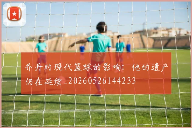 乔丹对现代篮球的影响：他的遗产仍在延续_20260526144233