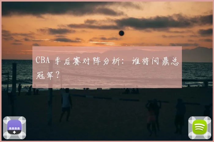 CBA 季后赛对阵分析：谁将问鼎总冠军？