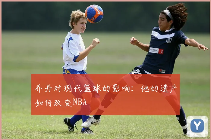 乔丹对现代篮球的影响:他的遗产如何改变NBA
