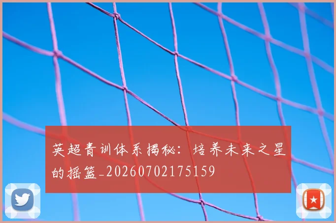 英超青训体系揭秘:培养未来之星的摇篮_20260702175159