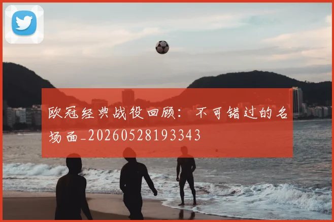 欧冠经典战役回顾：不可错过的名场面_20260528193343