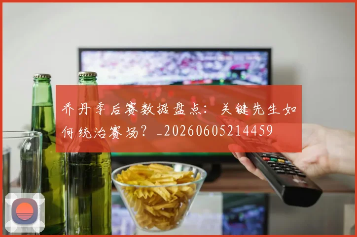 乔丹季后赛数据盘点:关键先生如何统治赛场?_20260605214459
