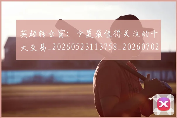 英超转会窗:今夏最值得关注的十大交易_20260523113758_20260702174957