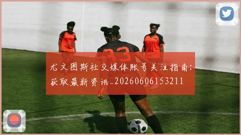尤文图斯社交媒体账号关注指南：获取最新资讯_20260606153211