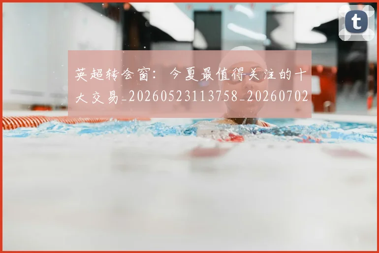 英超转会窗：今夏最值得关注的十大交易_20260523113758_20260702174957