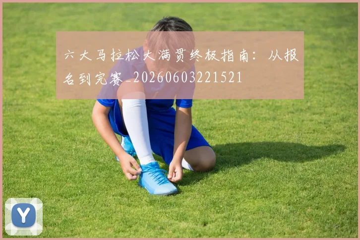 六大马拉松大满贯终极指南：从报名到完赛_20260603221521