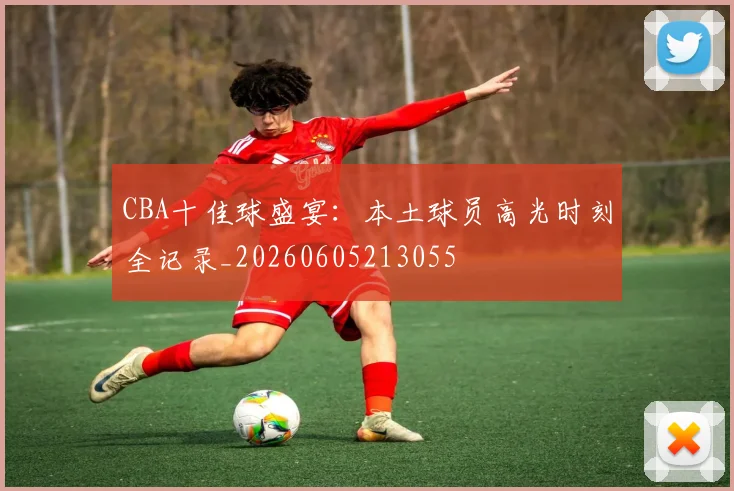 CBA十佳球盛宴：本土球员高光时刻全记录_20260605213055