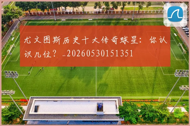 尤文图斯历史十大传奇球星：你认识几位？_20260530151351