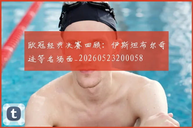 欧冠经典决赛回顾:伊斯坦布尔奇迹等名场面_20260523200058