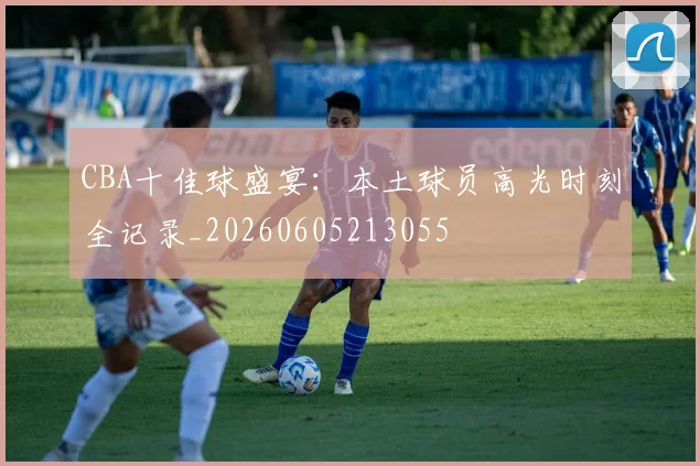 CBA十佳球盛宴:本土球员高光时刻全记录_20260605213055