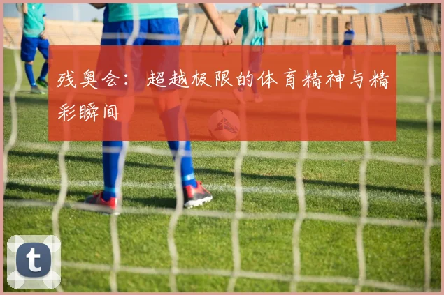 残奥会:超越极限的体育精神与精彩瞬间