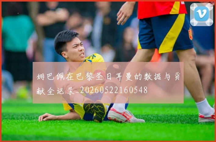 姆巴佩在巴黎圣日耳曼的数据与贡献全记录_20260522160548